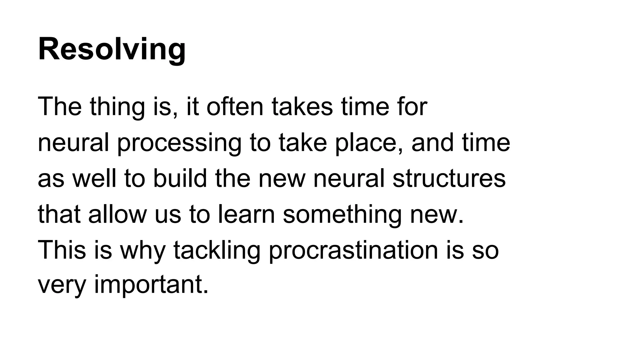 Resolving
The thing is, it often takes time for
neural processing to take place, and time
as well to build the new neural structures
that allow us to learn something new.
This is why tackling procrastination is so
very important.
 