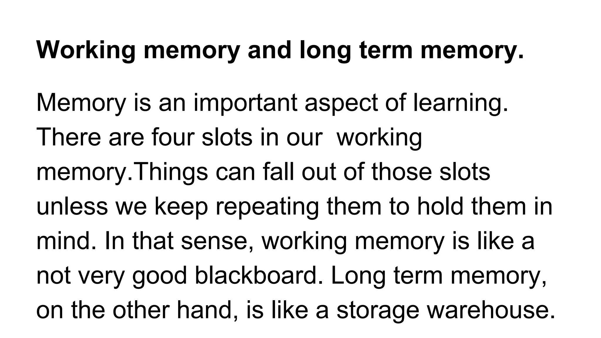 Working memory and long term memory.
Memory is an important aspect of learning.
There are four slots in our working
memory.Things can fall out of those slots
unless we keep repeating them to hold them in
mind. In that sense, working memory is like a
not very good blackboard. Long term memory,
on the other hand, is like a storage warehouse.
 