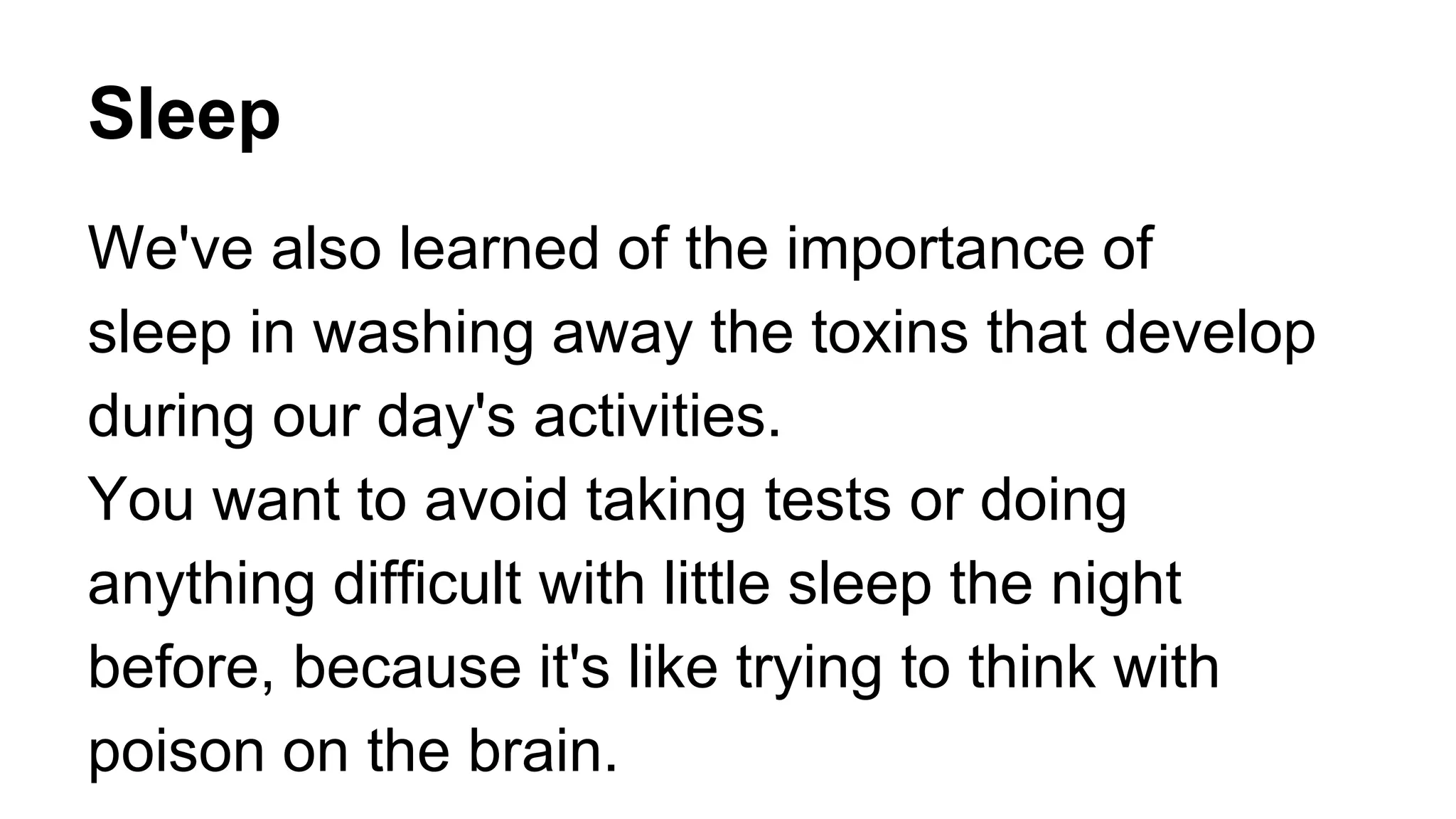 Sleep
We've also learned of the importance of
sleep in washing away the toxins that develop
during our day's activities.
You want to avoid taking tests or doing
anything difficult with little sleep the night
before, because it's like trying to think with
poison on the brain.
 