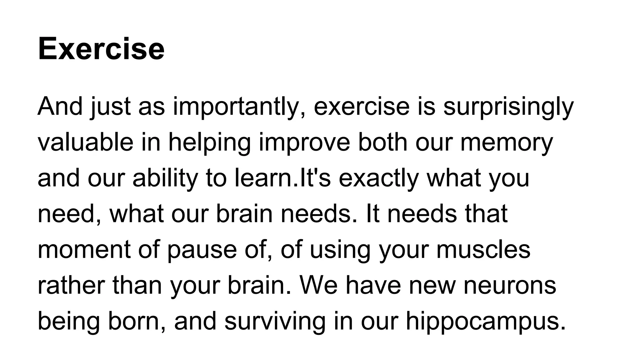 Exercise
And just as importantly, exercise is surprisingly
valuable in helping improve both our memory
and our ability to learn.It's exactly what you
need, what our brain needs. It needs that
moment of pause of, of using your muscles
rather than your brain. We have new neurons
being born, and surviving in our hippocampus.
 