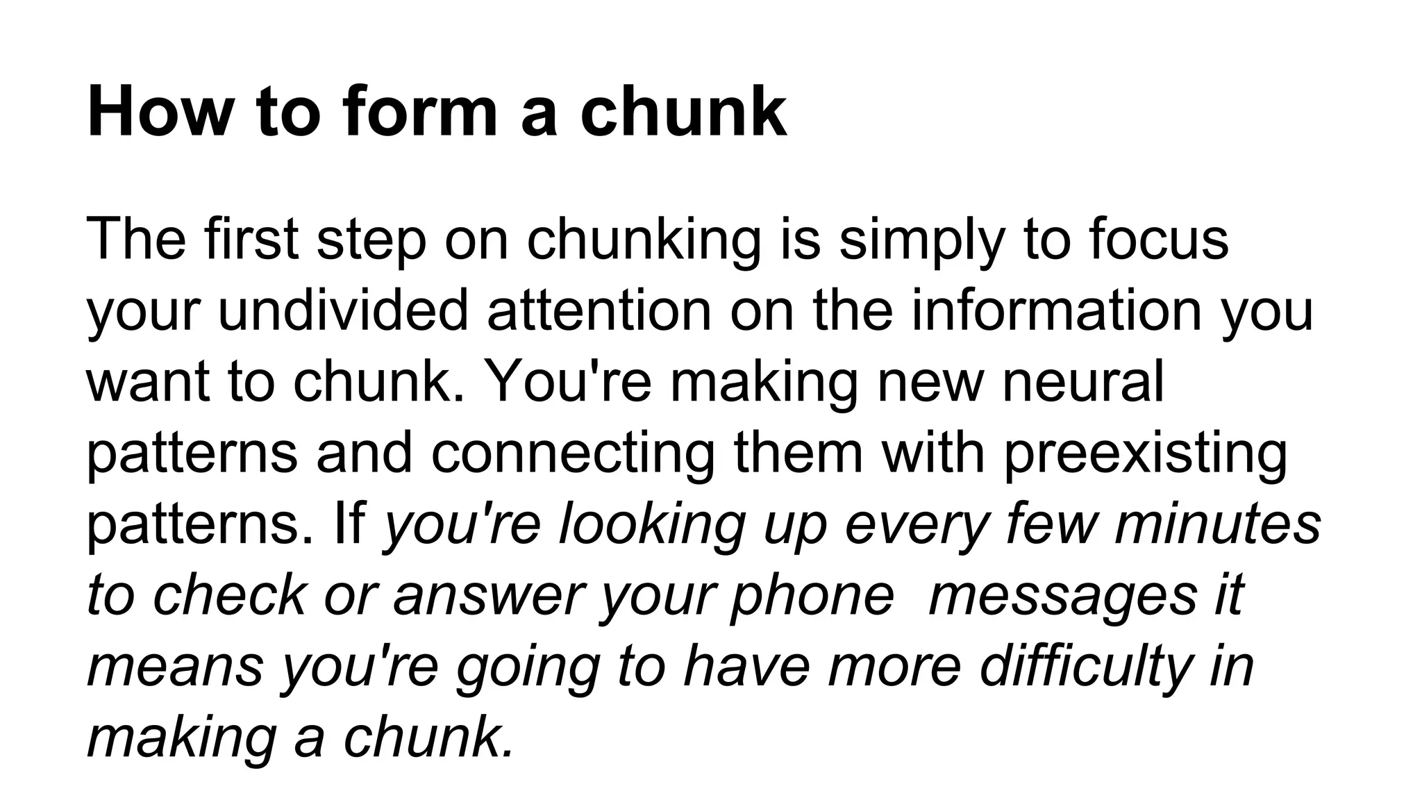 How to form a chunk
The first step on chunking is simply to focus
your undivided attention on the information you
want to chunk. You're making new neural
patterns and connecting them with preexisting
patterns. If you're looking up every few minutes
to check or answer your phone messages it
means you're going to have more difficulty in
making a chunk.
 