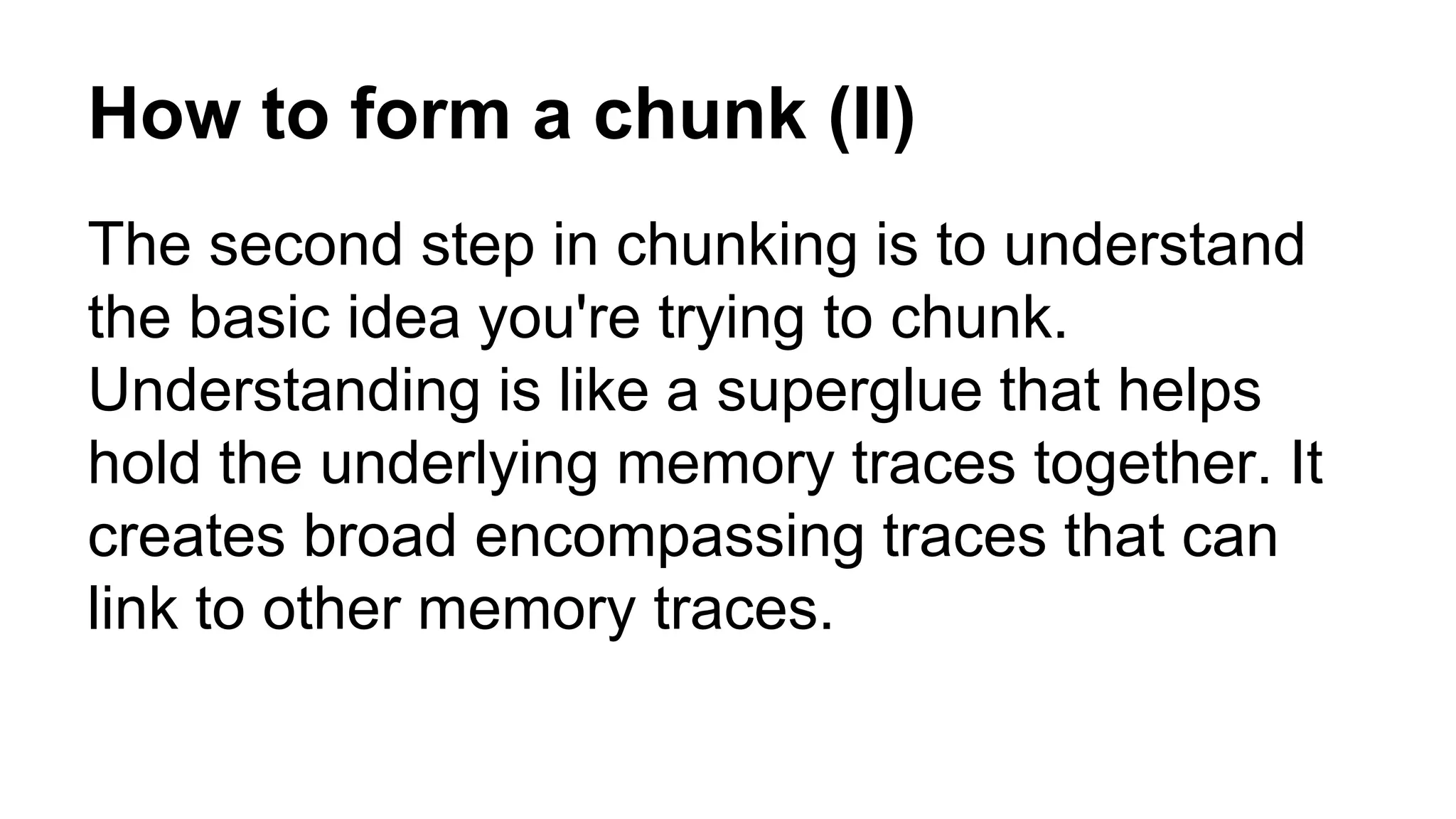 How to form a chunk (II)
The second step in chunking is to understand
the basic idea you're trying to chunk.
Understanding is like a superglue that helps
hold the underlying memory traces together. It
creates broad encompassing traces that can
link to other memory traces.
 