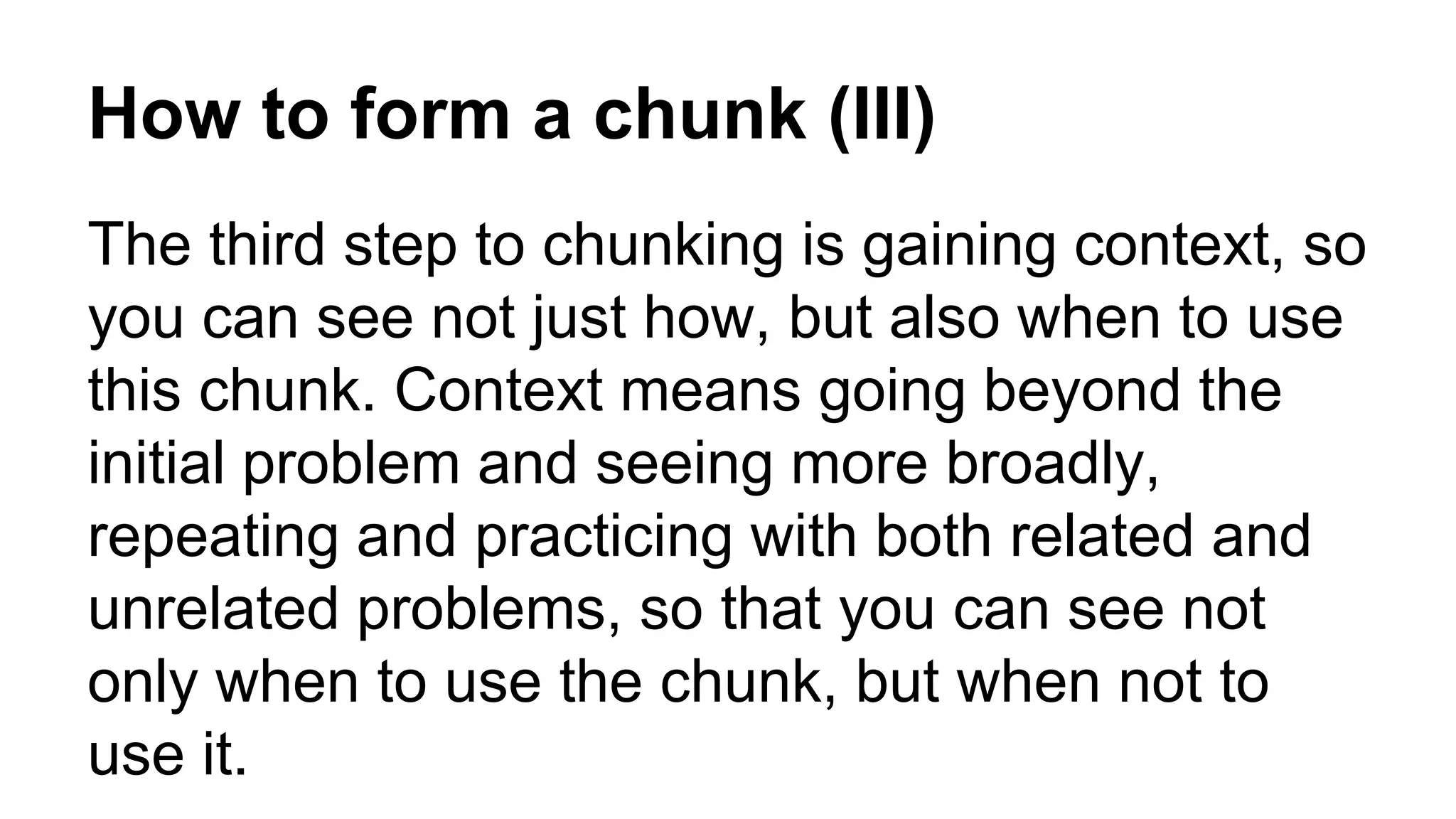 How to form a chunk (III)
The third step to chunking is gaining context, so
you can see not just how, but also when to use
this chunk. Context means going beyond the
initial problem and seeing more broadly,
repeating and practicing with both related and
unrelated problems, so that you can see not
only when to use the chunk, but when not to
use it.
 
