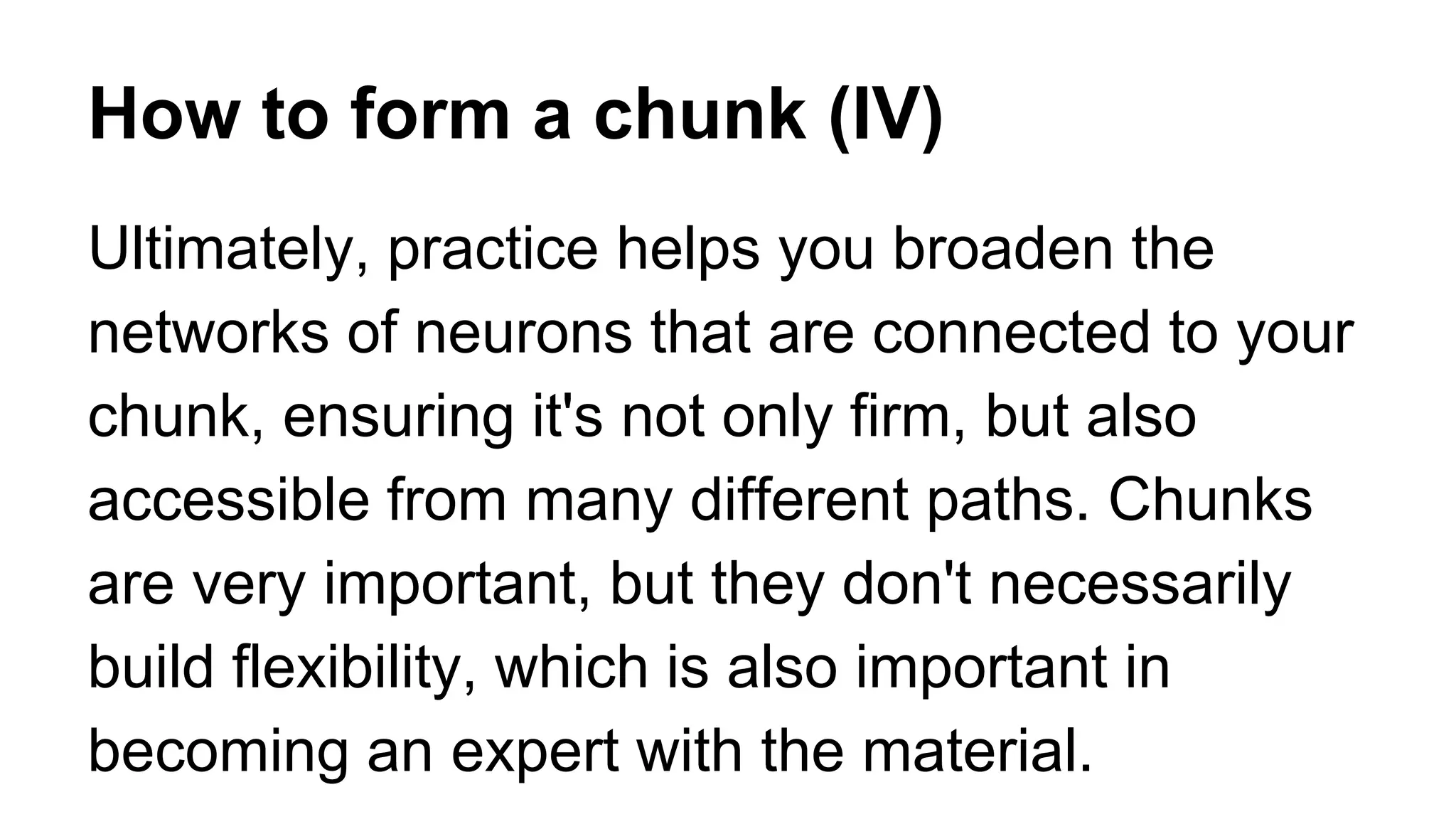 How to form a chunk (IV)
Ultimately, practice helps you broaden the
networks of neurons that are connected to your
chunk, ensuring it's not only firm, but also
accessible from many different paths. Chunks
are very important, but they don't necessarily
build flexibility, which is also important in
becoming an expert with the material.
 