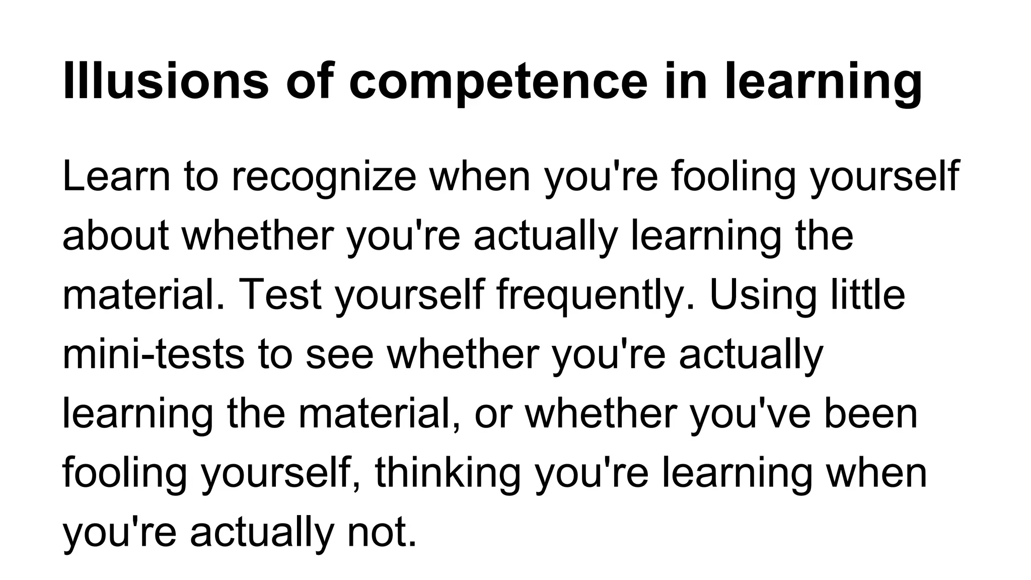Illusions of competence in learning
Learn to recognize when you're fooling yourself
about whether you're actually learning the
material. Test yourself frequently. Using little
mini-tests to see whether you're actually
learning the material, or whether you've been
fooling yourself, thinking you're learning when
you're actually not.
 