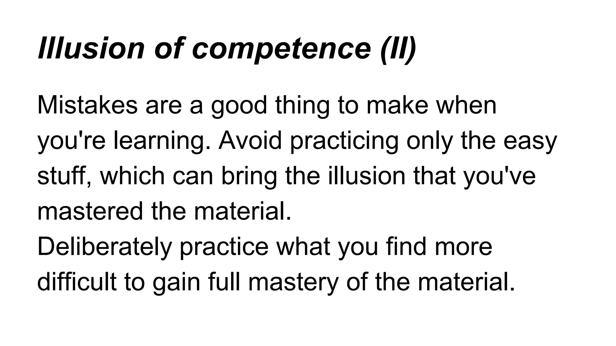 lllusion of competence (II)
Mistakes are a good thing to make when
you're learning. Avoid practicing only the easy
stuff, which can bring the illusion that you've
mastered the material.
Deliberately practice what you find more
difficult to gain full mastery of the material.
 