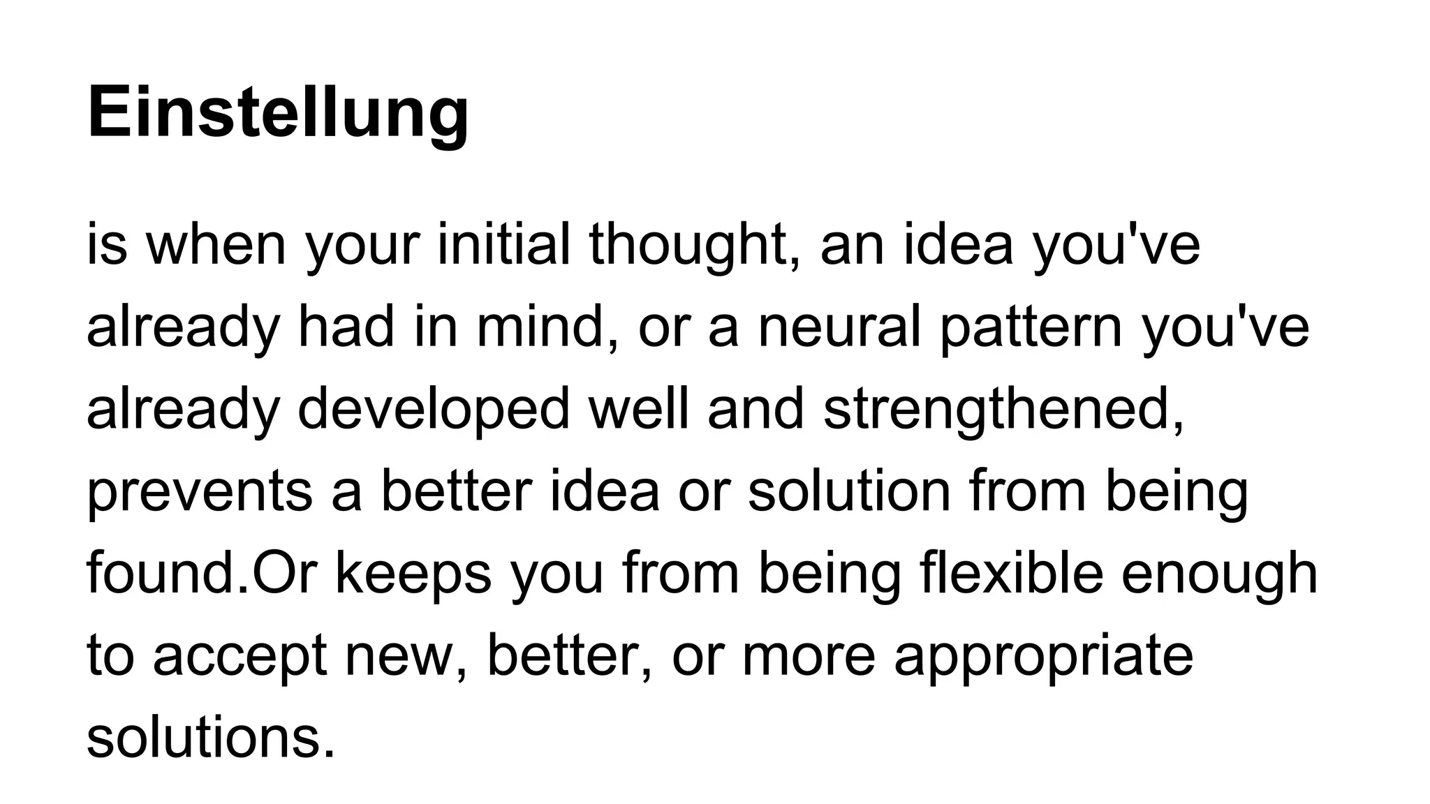 Einstellung
is when your initial thought, an idea you've
already had in mind, or a neural pattern you've
already developed well and strengthened,
prevents a better idea or solution from being
found.Or keeps you from being flexible enough
to accept new, better, or more appropriate
solutions.
 