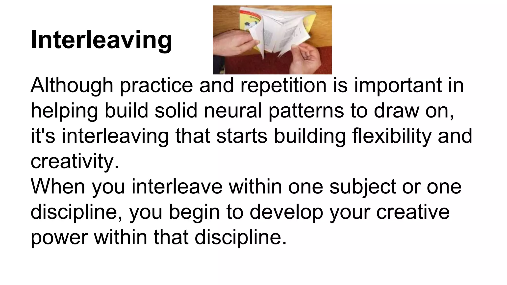 Interleaving
Although practice and repetition is important in
helping build solid neural patterns to draw on,
it's interleaving that starts building flexibility and
creativity.
When you interleave within one subject or one
discipline, you begin to develop your creative
power within that discipline.
 