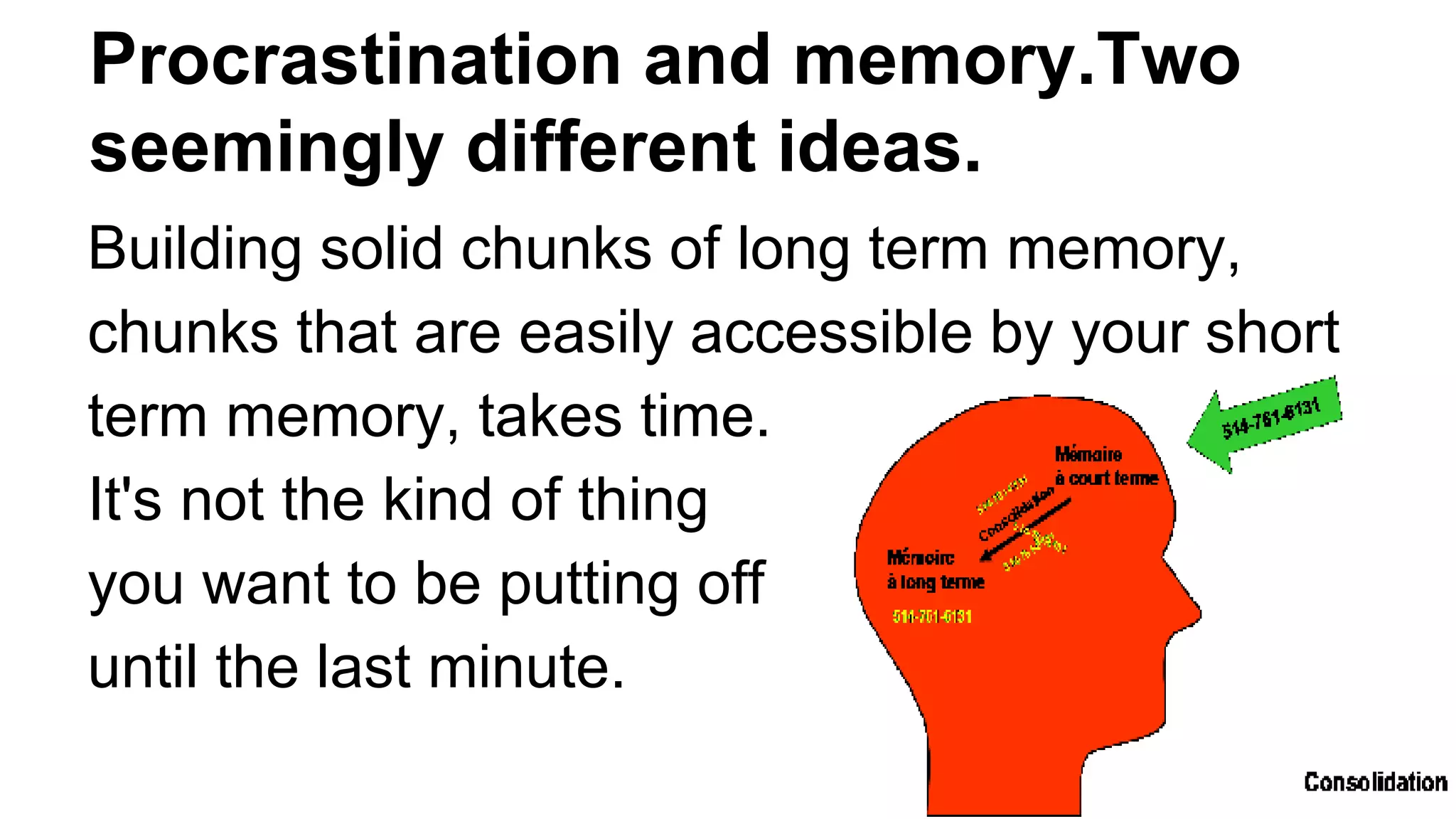 Procrastination and memory.Two
seemingly different ideas.
Building solid chunks of long term memory,
chunks that are easily accessible by your short
term memory, takes time.
It's not the kind of thing
you want to be putting off
until the last minute.
 