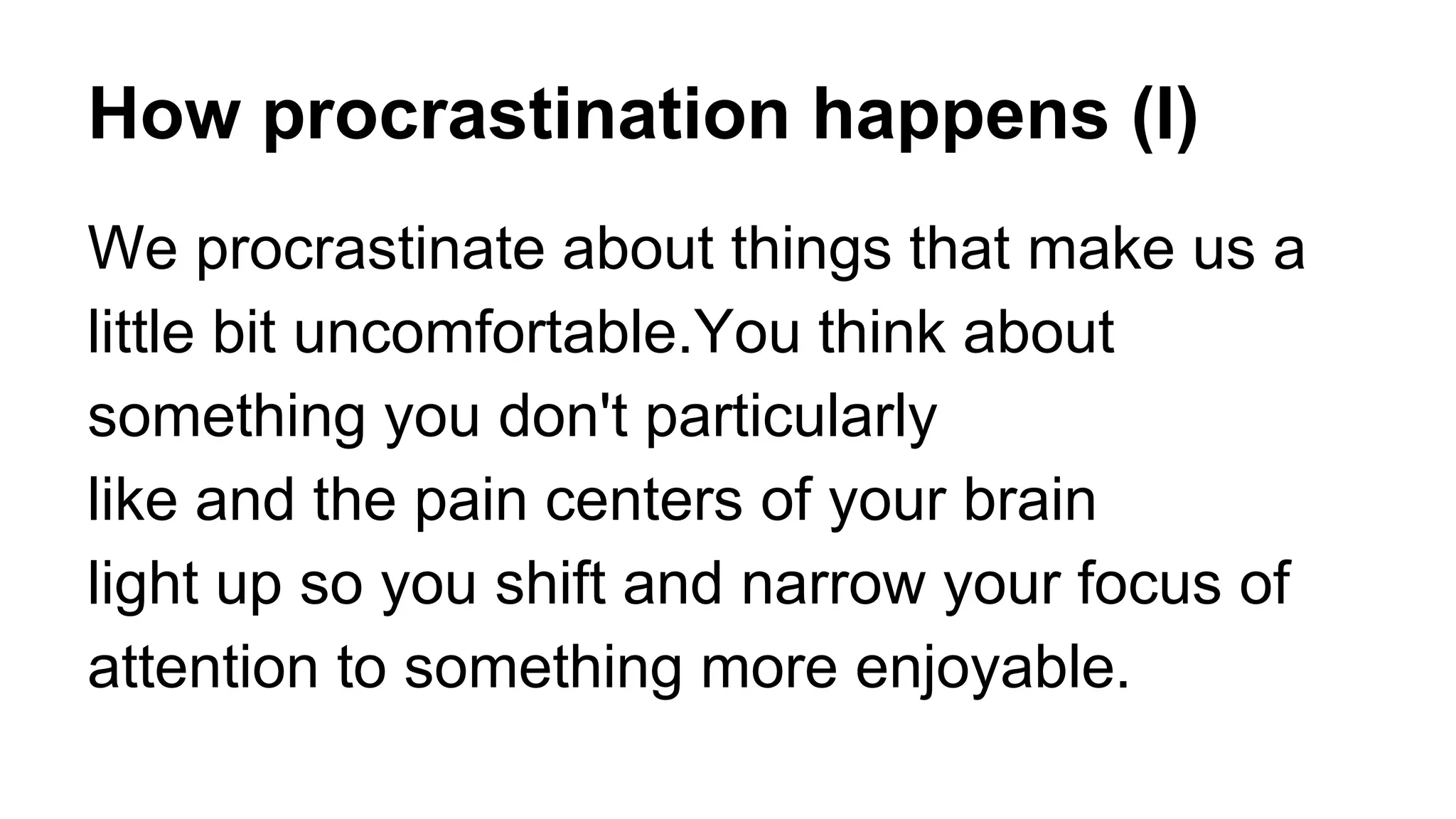 How procrastination happens (I)
We procrastinate about things that make us a
little bit uncomfortable.You think about
something you don't particularly
like and the pain centers of your brain
light up so you shift and narrow your focus of
attention to something more enjoyable.
 