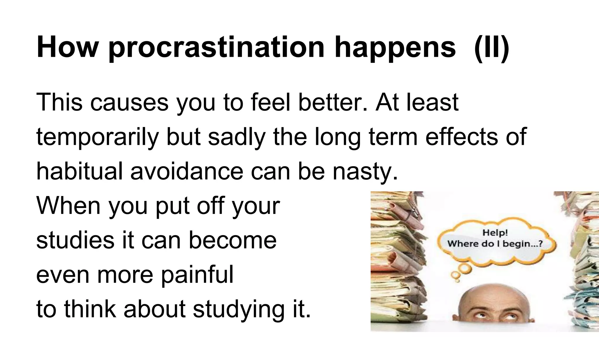 How procrastination happens (II)
This causes you to feel better. At least
temporarily but sadly the long term effects of
habitual avoidance can be nasty.
When you put off your
studies it can become
even more painful
to think about studying it.
 