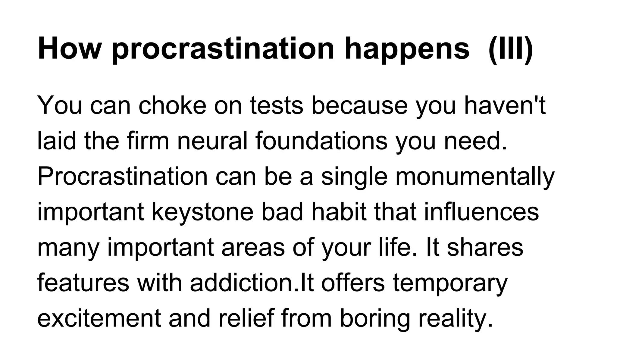 How procrastination happens (III)
You can choke on tests because you haven't
laid the firm neural foundations you need.
Procrastination can be a single monumentally
important keystone bad habit that influences
many important areas of your life. It shares
features with addiction.It offers temporary
excitement and relief from boring reality.
 