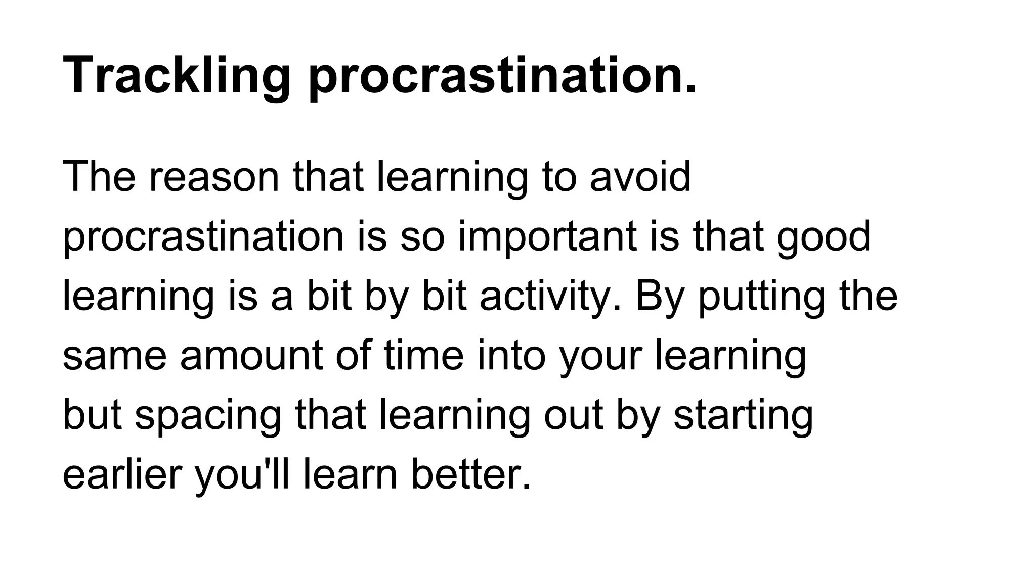 Trackling procrastination.
The reason that learning to avoid
procrastination is so important is that good
learning is a bit by bit activity. By putting the
same amount of time into your learning
but spacing that learning out by starting
earlier you'll learn better.
 