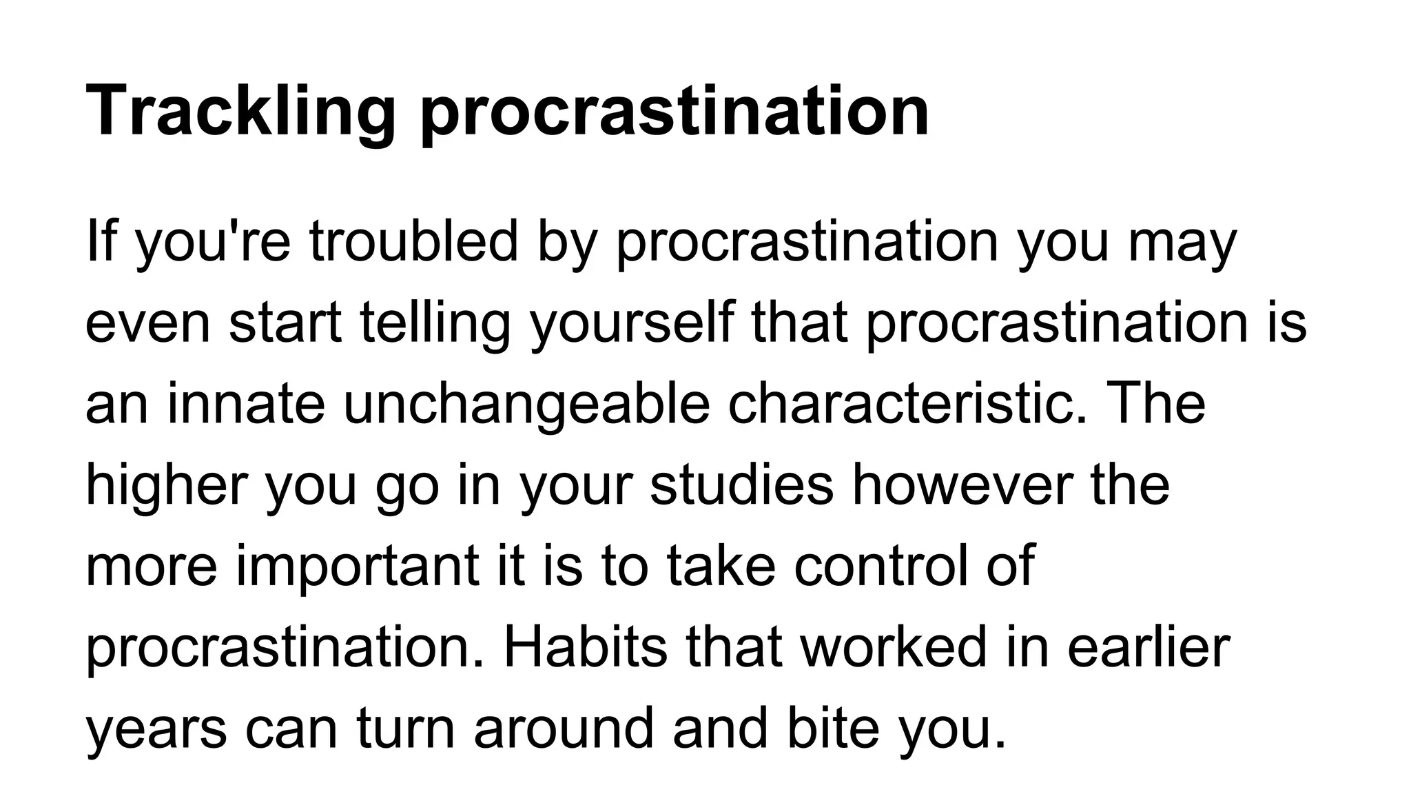 Trackling procrastination
If you're troubled by procrastination you may
even start telling yourself that procrastination is
an innate unchangeable characteristic. The
higher you go in your studies however the
more important it is to take control of
procrastination. Habits that worked in earlier
years can turn around and bite you.
 