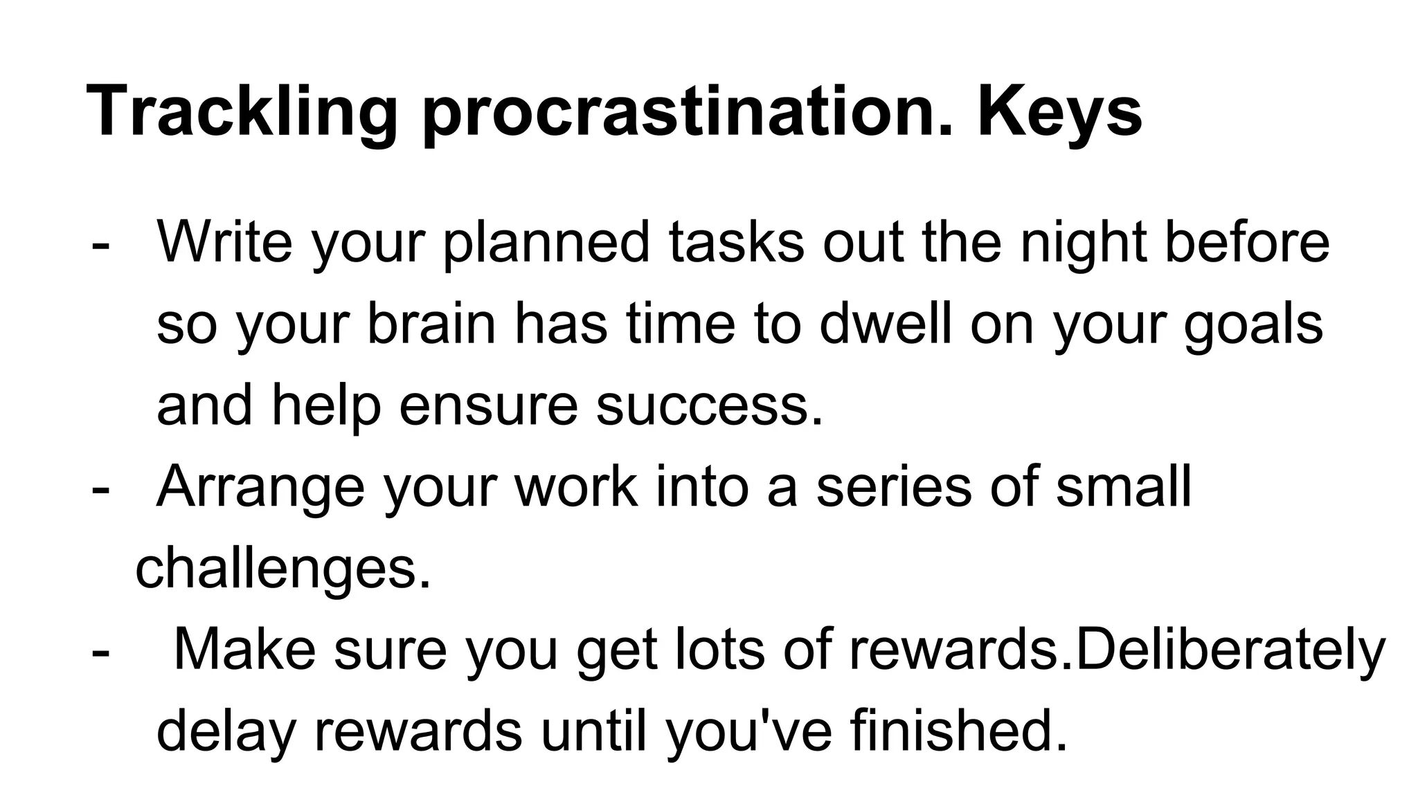 Trackling procrastination. Keys
- Write your planned tasks out the night before
so your brain has time to dwell on your goals
and help ensure success.
- Arrange your work into a series of small
challenges.
- Make sure you get lots of rewards.Deliberately
delay rewards until you've finished.
 