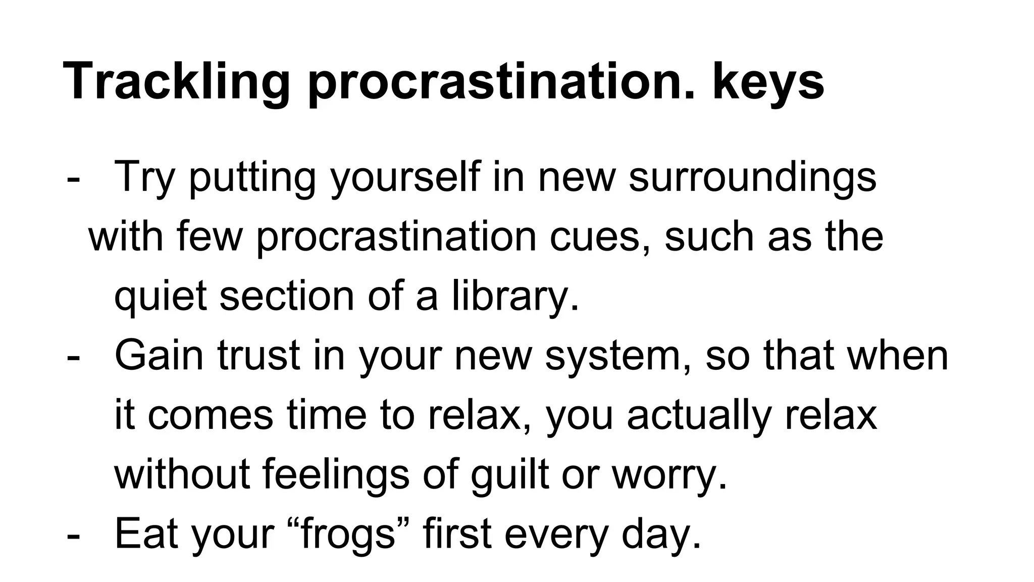 Trackling procrastination. keys
- Try putting yourself in new surroundings
with few procrastination cues, such as the
quiet section of a library.
- Gain trust in your new system, so that when
it comes time to relax, you actually relax
without feelings of guilt or worry.
- Eat your “frogs” first every day.
 