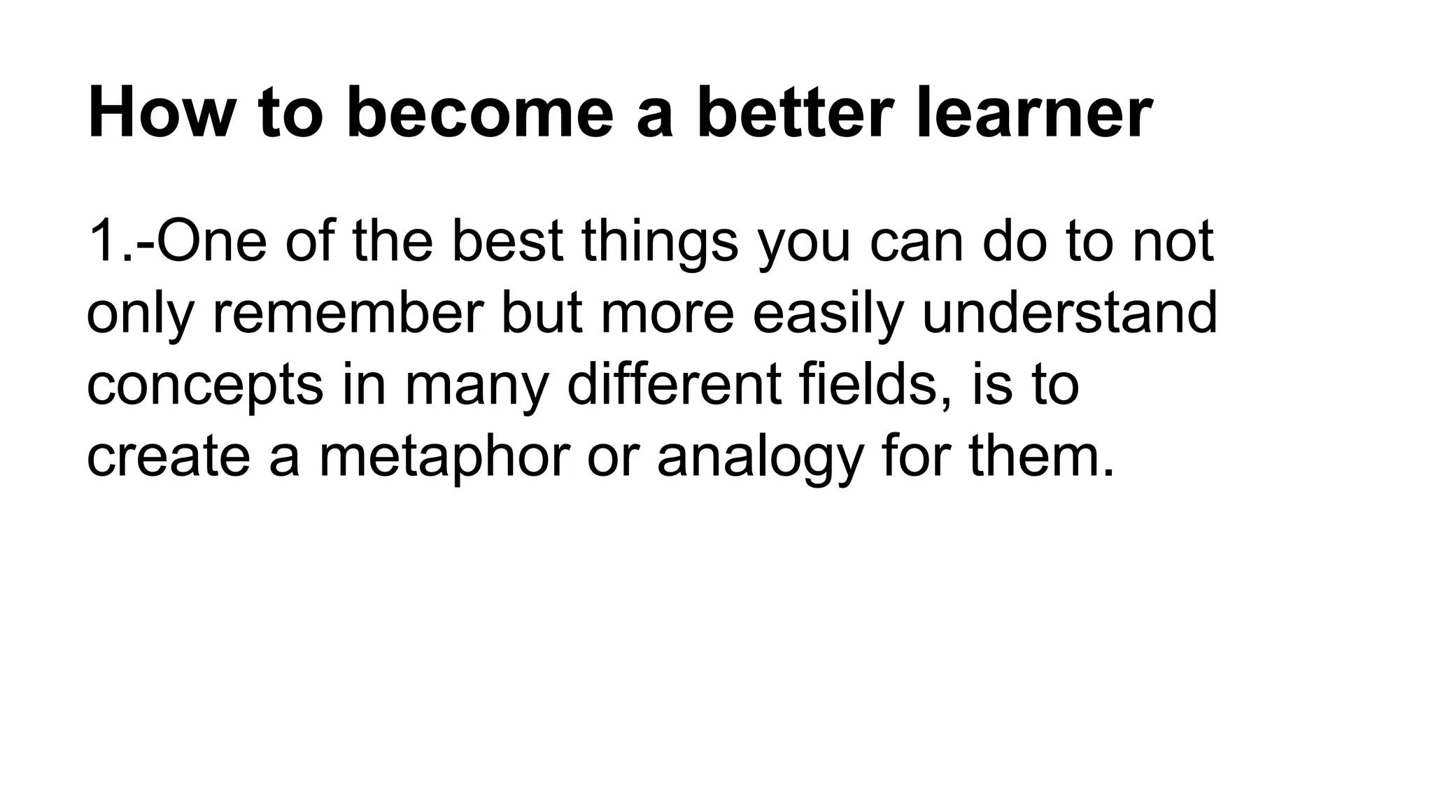 How to become a better learner
1.-One of the best things you can do to not
only remember but more easily understand
concepts in many different fields, is to
create a metaphor or analogy for them.
 