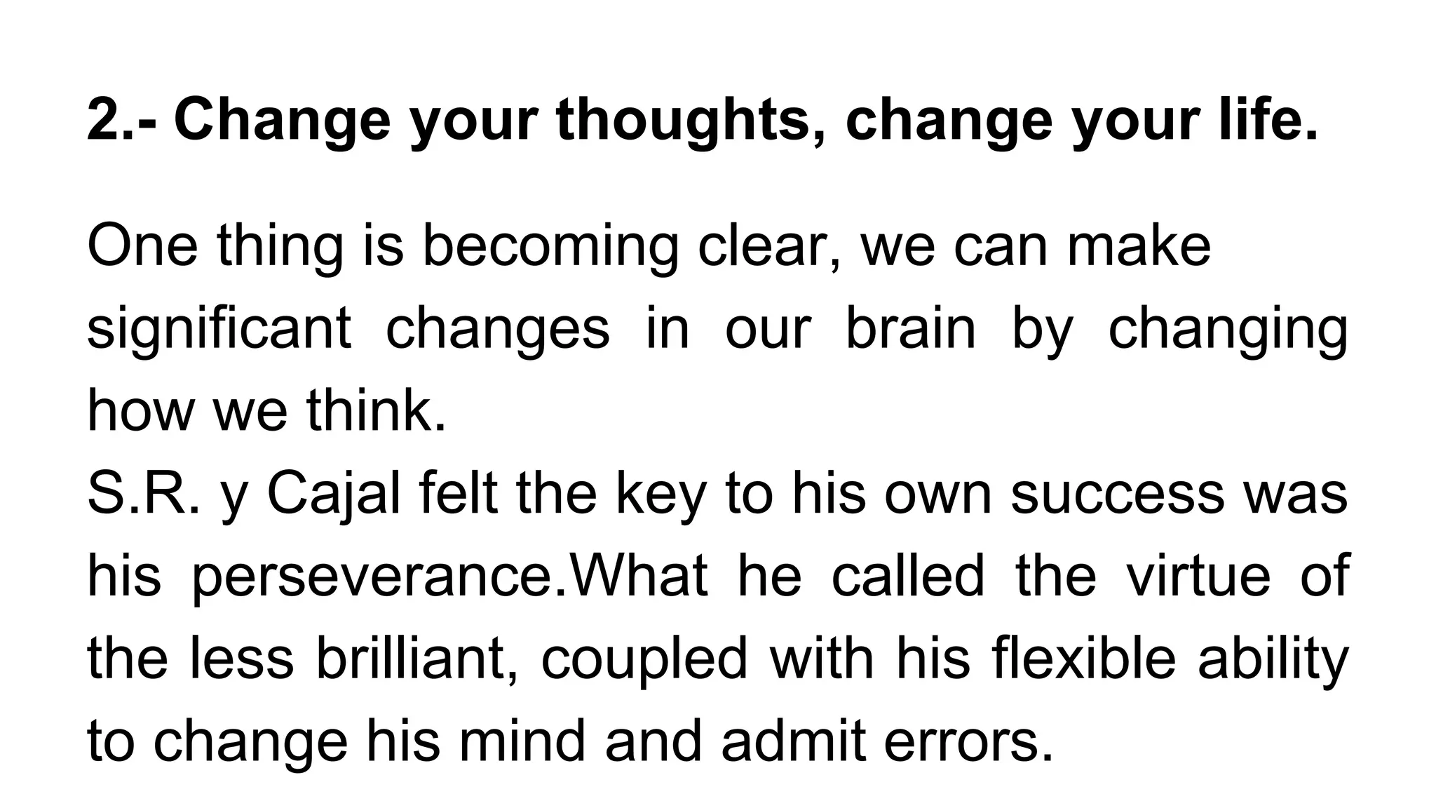 2.- Change your thoughts, change your life.
One thing is becoming clear, we can make
significant changes in our brain by changing
how we think.
S.R. y Cajal felt the key to his own success was
his perseverance.What he called the virtue of
the less brilliant, coupled with his flexible ability
to change his mind and admit errors.
 