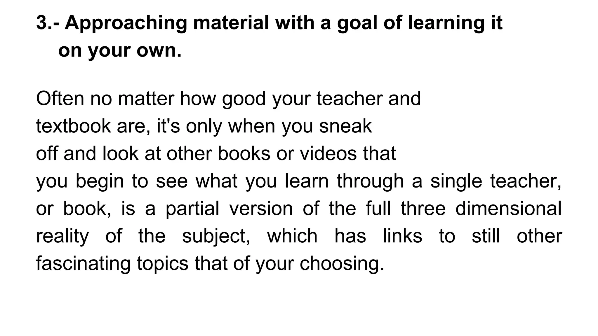3.- Approaching material with a goal of learning it
on your own.
Often no matter how good your teacher and
textbook are, it's only when you sneak
off and look at other books or videos that
you begin to see what you learn through a single teacher,
or book, is a partial version of the full three dimensional
reality of the subject, which has links to still other
fascinating topics that of your choosing.
 