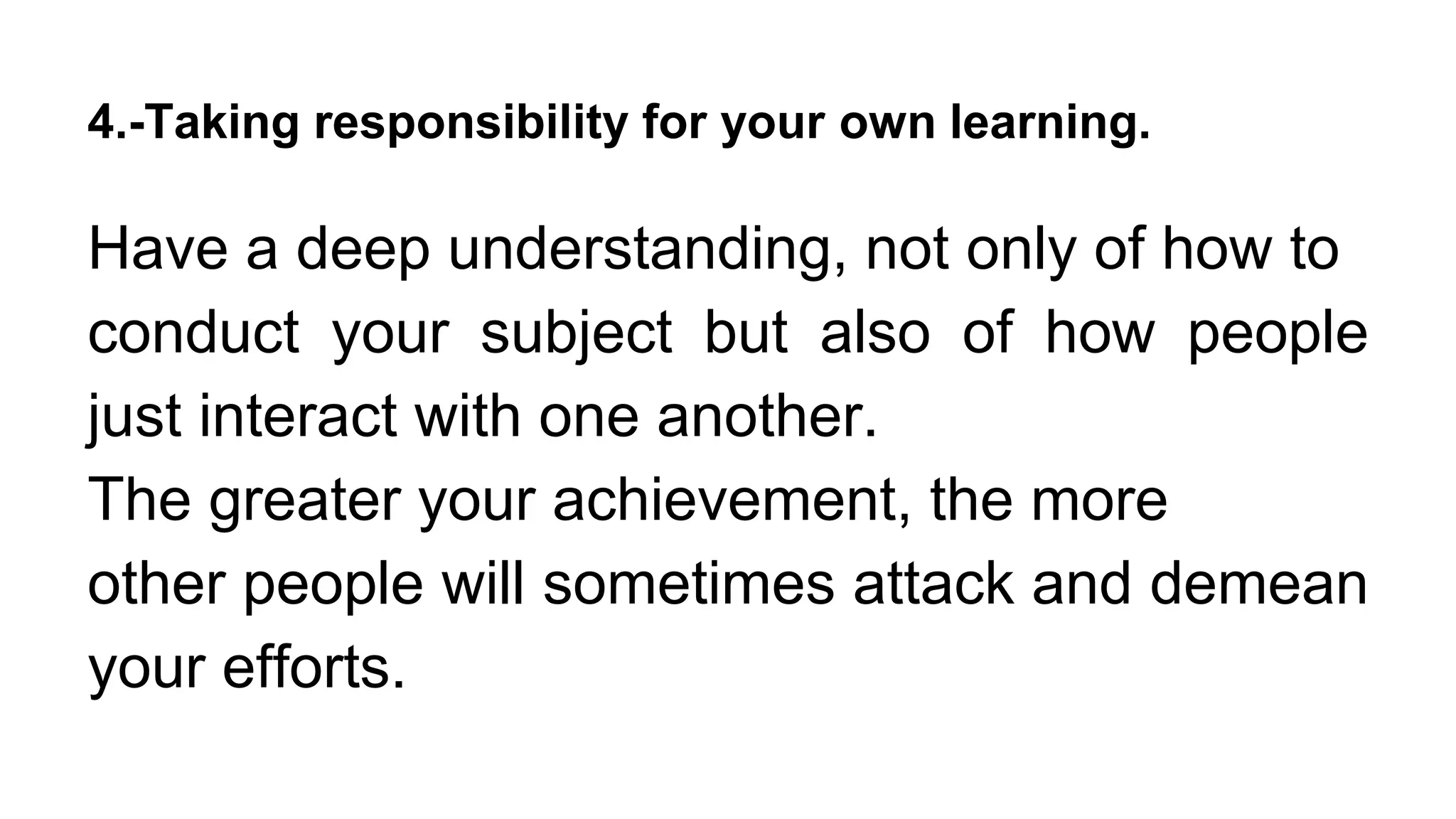 4.-Taking responsibility for your own learning.
Have a deep understanding, not only of how to
conduct your subject but also of how people
just interact with one another.
The greater your achievement, the more
other people will sometimes attack and demean
your efforts.
 
