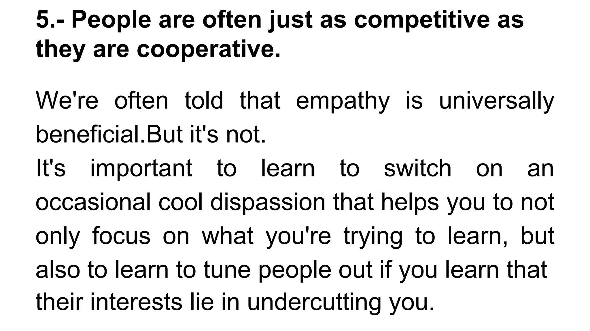 5.- People are often just as competitive as
they are cooperative.
We're often told that empathy is universally
beneficial.But it's not.
It's important to learn to switch on an
occasional cool dispassion that helps you to not
only focus on what you're trying to learn, but
also to learn to tune people out if you learn that
their interests lie in undercutting you.
 