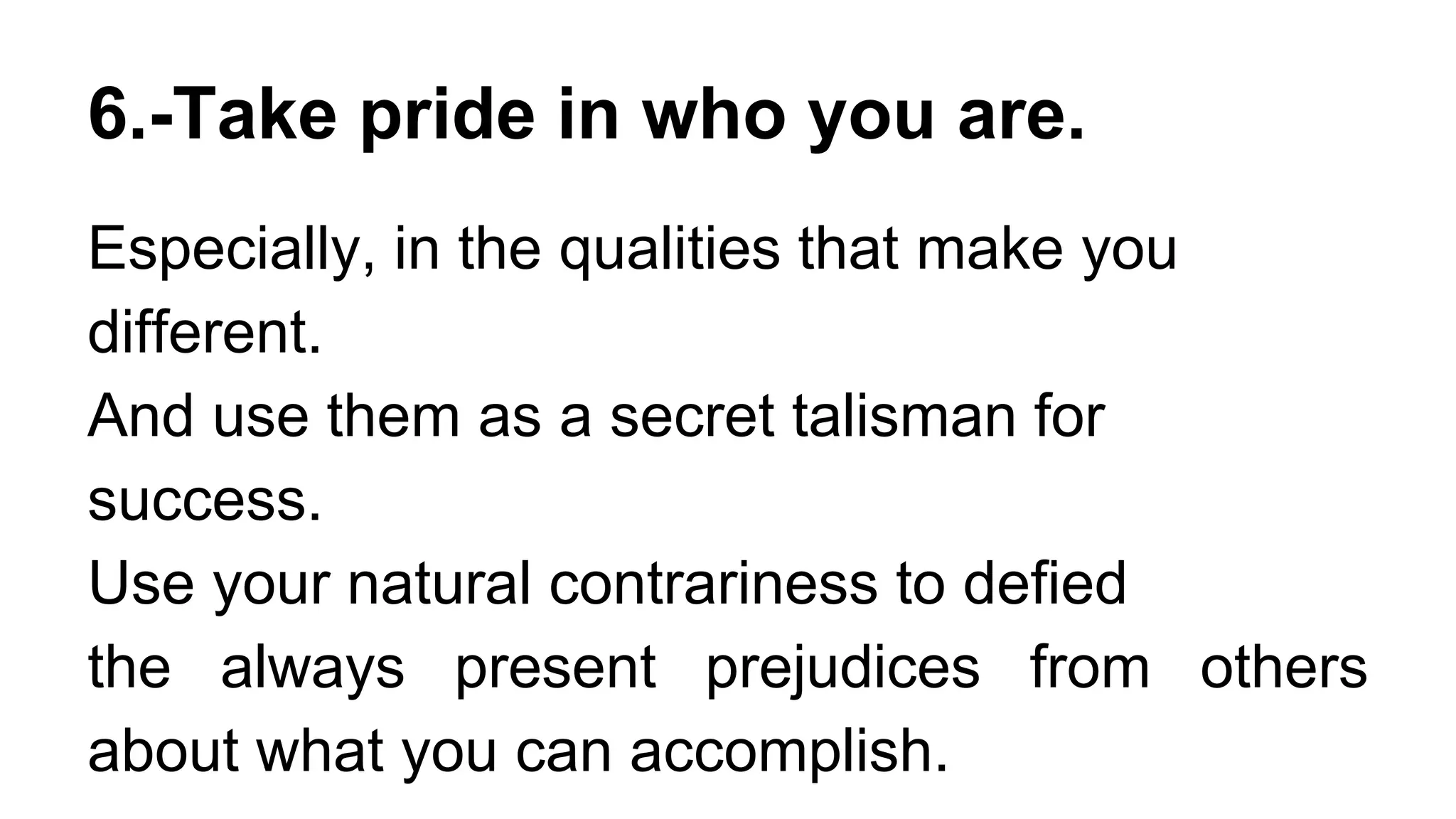 6.-Take pride in who you are.
Especially, in the qualities that make you
different.
And use them as a secret talisman for
success.
Use your natural contrariness to defied
the always present prejudices from others
about what you can accomplish.
 