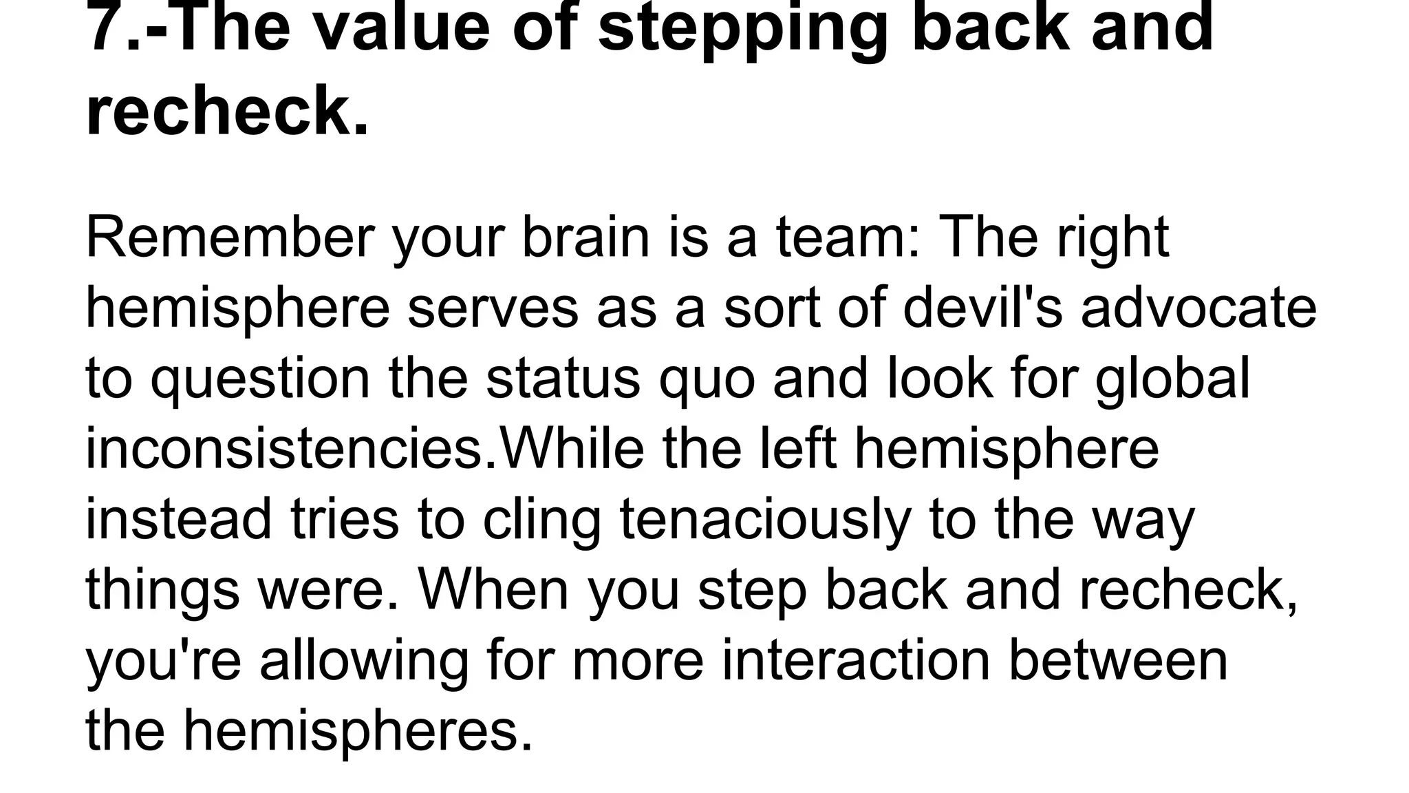 Remember your brain is a team: The right
hemisphere serves as a sort of devil's advocate
to question the status quo and look for global
inconsistencies.While the left hemisphere
instead tries to cling tenaciously to the way
things were. When you step back and recheck,
you're allowing for more interaction between
the hemispheres.
7.-The value of stepping back and
recheck.
 