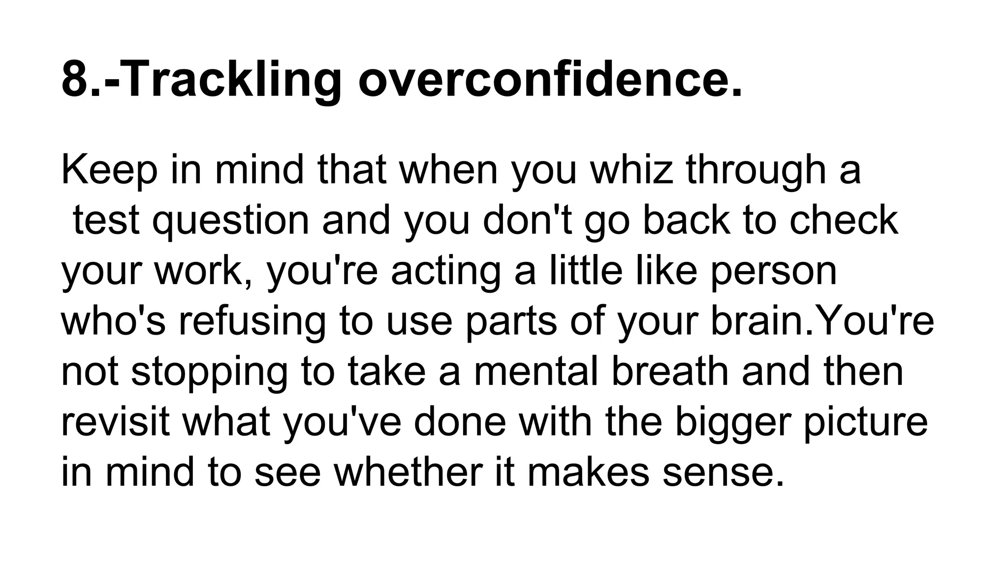 8.-Trackling overconfidence.
Keep in mind that when you whiz through a
test question and you don't go back to check
your work, you're acting a little like person
who's refusing to use parts of your brain.You're
not stopping to take a mental breath and then
revisit what you've done with the bigger picture
in mind to see whether it makes sense.
 