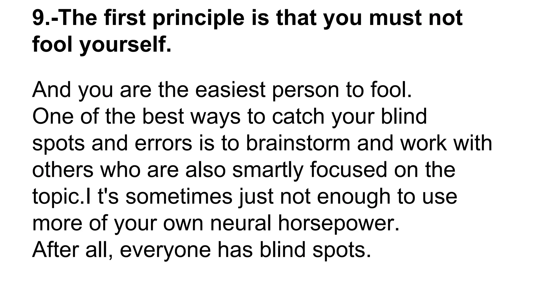 9.-The first principle is that you must not
fool yourself.
And you are the easiest person to fool.
One of the best ways to catch your blind
spots and errors is to brainstorm and work with
others who are also smartly focused on the
topic.I t's sometimes just not enough to use
more of your own neural horsepower.
After all, everyone has blind spots.
 