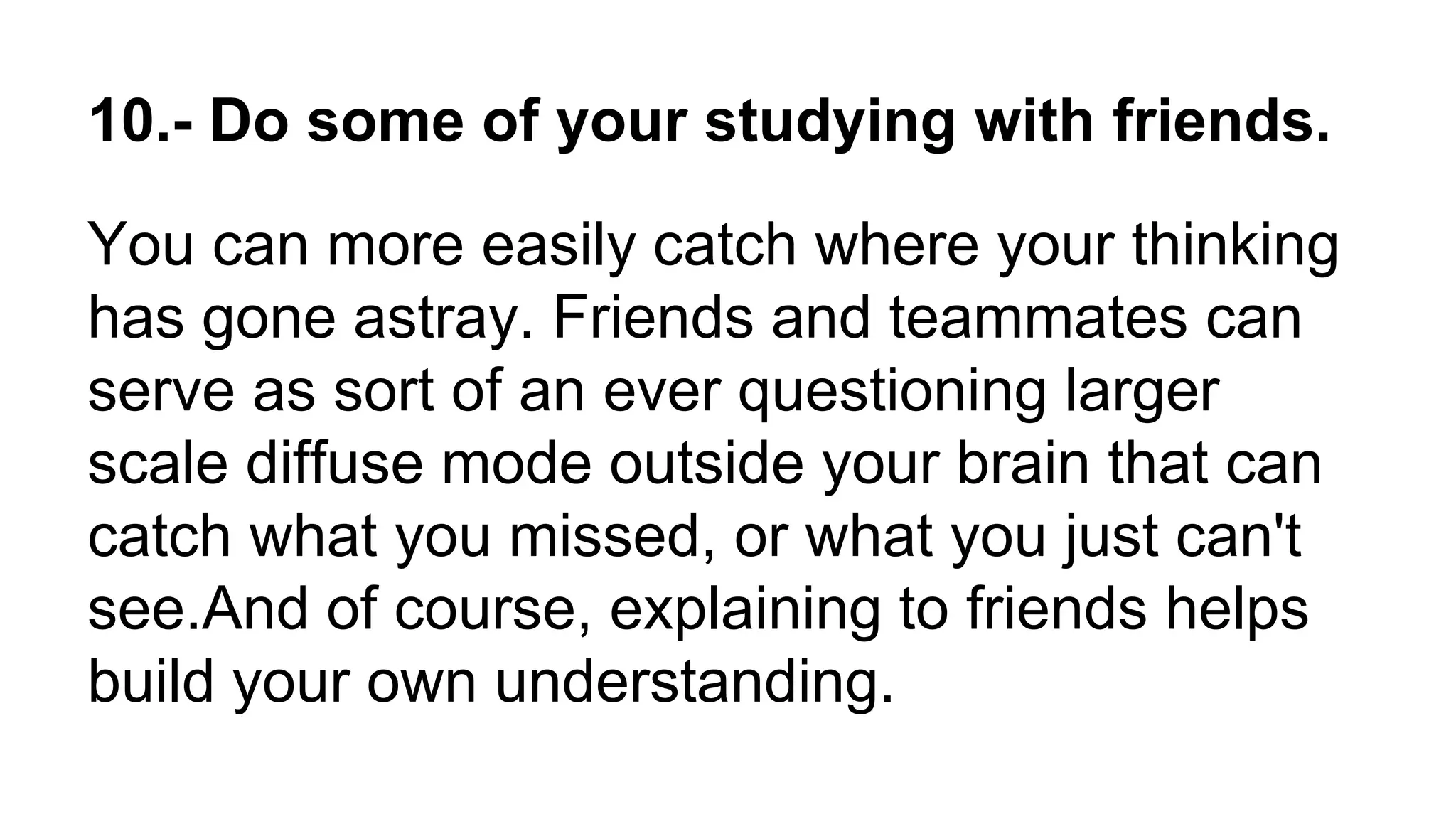 10.- Do some of your studying with friends.
You can more easily catch where your thinking
has gone astray. Friends and teammates can
serve as sort of an ever questioning larger
scale diffuse mode outside your brain that can
catch what you missed, or what you just can't
see.And of course, explaining to friends helps
build your own understanding.
 