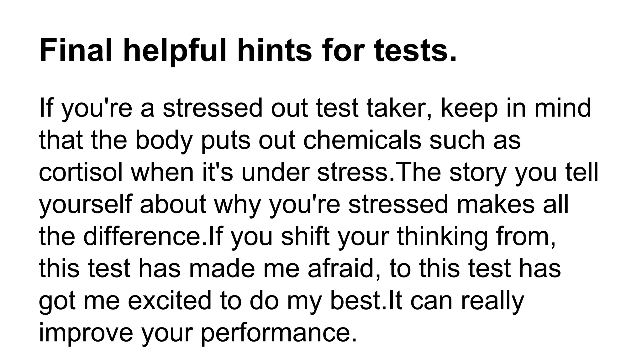 Final helpful hints for tests.
If you're a stressed out test taker, keep in mind
that the body puts out chemicals such as
cortisol when it's under stress.The story you tell
yourself about why you're stressed makes all
the difference.If you shift your thinking from,
this test has made me afraid, to this test has
got me excited to do my best.It can really
improve your performance.
 