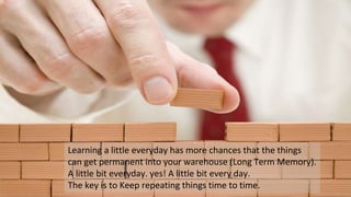 Learning a little everyday has more chances that the things
can get permanent into your warehouse (Long Term Memory).
A little bit everyday. yes! A little bit every day.
The key is to Keep repeating things time to time.
 
