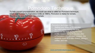 Learning How to Learn.
To help prevent procrastination, we could use what is called as Pomodoro technique,
which was founded by Francesco Cirillo at 1980's. Pomodoro is Italian for tomato.
The timer he uses that looks like a tomato.
Pomodoro Technique
Pomodoro technique is:
• Setting your timer to 25 minutes
• No interruption during the time
• Focus on the task during the time
• A little reward during 5 minutes after
a Pomodoro (25 minutes) session, the
rewards could be a little stretch, taking a
coffee, and rest
www.pomodorotechnique.com
 