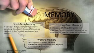 Learning How to Learn.
Short-Term Memory
It is the type that you use firstly to memorize
something. It works only for several seconds. we
have only “4 slots” to work with in short Term
memory
Long-Term Memory
It takes some effort to put things into your
warehouse (long-term memory) but once you got
something in it stays for a longer period of time.
MEMORY
Working Memory
Working memory implies the ability
to ACTIVELY manipulate information. Keyword:
manipulation of information.
 