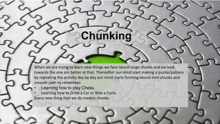 Chunking
Learning How to Learn.
Final Assignment
When we are trying to learn new things we face neural large chunks and we look
towards the one are better at that. Thereafter our mind start making a puzzle/pattern
by repeating the activity day by day our mind starts forming neural mini chunks and
smooth path to remember.
• Learning how to play Chess.
• Learning how to Drive a Car or Ride a Cycle.
Every new thing that we do creates chunks.
 