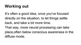 Working out
It’s often a good idea, once you've focused
directly on the situation, to let things settle
back, and take a bit more time.
That way, more neural processing can take
place,often below conscious awareness in the
diffuse mode.
 