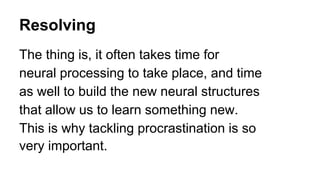 Resolving
The thing is, it often takes time for
neural processing to take place, and time
as well to build the new neural structures
that allow us to learn something new.
This is why tackling procrastination is so
very important.
 