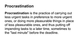 Procrastination
Procrastination is the practice of carrying out
less urgent tasks in preference to more urgent
ones, or doing more pleasurable things in place
of less pleasurable ones, and thus putting off
impending tasks to a later time, sometimes to
the "last minute" before the deadline.
 