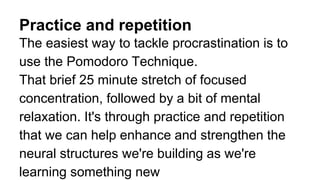 Practice and repetition
The easiest way to tackle procrastination is to
use the Pomodoro Technique.
That brief 25 minute stretch of focused
concentration, followed by a bit of mental
relaxation. It's through practice and repetition
that we can help enhance and strengthen the
neural structures we're building as we're
learning something new
 
