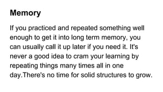 Memory
If you practiced and repeated something well
enough to get it into long term memory, you
can usually call it up later if you need it. It's
never a good idea to cram your learning by
repeating things many times all in one
day.There's no time for solid structures to grow.
 