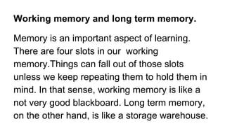 Working memory and long term memory.
Memory is an important aspect of learning.
There are four slots in our working
memory.Things can fall out of those slots
unless we keep repeating them to hold them in
mind. In that sense, working memory is like a
not very good blackboard. Long term memory,
on the other hand, is like a storage warehouse.
 