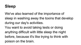 Sleep
We've also learned of the importance of
sleep in washing away the toxins that develop
during our day's activities.
You want to avoid taking tests or doing
anything difficult with little sleep the night
before, because it's like trying to think with
poison on the brain.
 