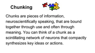Chunking
Chunks are pieces of information,
neuroscientifically speaking, that are bound
together through use and often through
meaning. You can think of a chunk as a
scintillating network of neurons that compactly
synthesizes key ideas or actions.
 