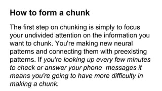 How to form a chunk
The first step on chunking is simply to focus
your undivided attention on the information you
want to chunk. You're making new neural
patterns and connecting them with preexisting
patterns. If you're looking up every few minutes
to check or answer your phone messages it
means you're going to have more difficulty in
making a chunk.
 