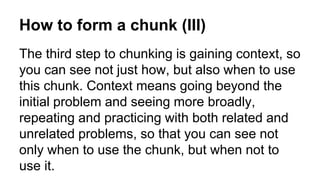 How to form a chunk (III)
The third step to chunking is gaining context, so
you can see not just how, but also when to use
this chunk. Context means going beyond the
initial problem and seeing more broadly,
repeating and practicing with both related and
unrelated problems, so that you can see not
only when to use the chunk, but when not to
use it.
 