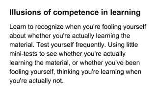 Illusions of competence in learning
Learn to recognize when you're fooling yourself
about whether you're actually learning the
material. Test yourself frequently. Using little
mini-tests to see whether you're actually
learning the material, or whether you've been
fooling yourself, thinking you're learning when
you're actually not.
 