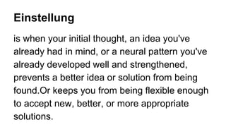 Einstellung
is when your initial thought, an idea you've
already had in mind, or a neural pattern you've
already developed well and strengthened,
prevents a better idea or solution from being
found.Or keeps you from being flexible enough
to accept new, better, or more appropriate
solutions.
 
