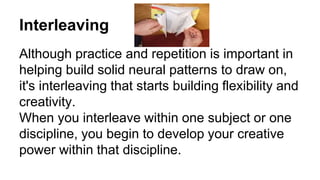 Interleaving
Although practice and repetition is important in
helping build solid neural patterns to draw on,
it's interleaving that starts building flexibility and
creativity.
When you interleave within one subject or one
discipline, you begin to develop your creative
power within that discipline.
 
