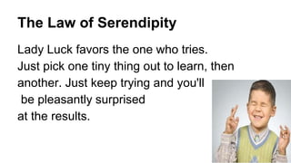 The Law of Serendipity
Lady Luck favors the one who tries.
Just pick one tiny thing out to learn, then
another. Just keep trying and you'll
be pleasantly surprised
at the results.
 