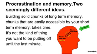Procrastination and memory.Two
seemingly different ideas.
Building solid chunks of long term memory,
chunks that are easily accessible by your short
term memory, takes time.
It's not the kind of thing
you want to be putting off
until the last minute.
 